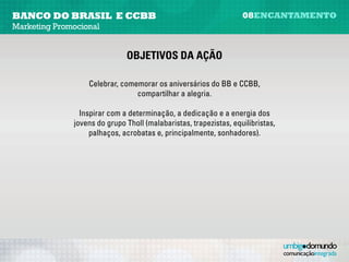 banco do brasil e CCBB                                             08encantamento
Marketing Promocional


                              Objetivos da ação

                   Celebrar, comemorar os aniversários do BB e CCBB,
                                  compartilhar a alegria.
                                              
                Inspirar com a determinação, a dedicação e a energia dos
              jovens do grupo Tholl (malabaristas, trapezistas, equilibristas,
                   palhaços, acrobatas e, principalmente, sonhadores).
 