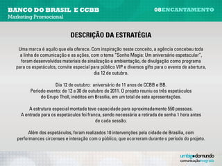 banco do brasil e CCBB                                                    08encantamento
Marketing Promocional


                               descrição da estratégia
   Uma marca é aquilo que ela oferece. Com inspiração neste conceito, a agência concebeu toda a
     linha de comunicação e as ações, com o tema “Sonho Magia: Um aniversário espetacular”.

    Foram desenvolvidos materiais de sinalização e ambientação, de divulgação – como programa
   para os espetáculos, convite especial para público VIP e diversos gifts para o evento de abertura,
                                           dia 12 de outubro.
                                                     
                       Dia 12 de outubro: aniversário de 11 anos de CCBB e BB.
          Período evento: de 12 a 30 de outubro de 2011. O projeto reuniu os três espetáculos
               do Grupo Tholl, inéditos em Brasília, em um total de sete apresentações.
                                                     
         A estrutura especial montada teve capacidade para aproximadamente 550 pessoas.
            A entrada para os espetáculos foi franca, sendo necessária a retirada de senha
                                   uma hora antes de cada sessão.

         Além dos espetáculos, foram realizadas 10 intervenções pela cidade de Brasília, com
   performances circenses e interação com o público, que ocorreram durante o período do projeto.
 
