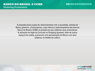 banco do brasil e CCBB                                              08encantamento
Marketing Promocional




            A proposta previu ações de relacionamento com a sociedade, clientes do
           Banco, governo e funcionários, o que reforça o posicionamento das marcas
            Banco do Brasil e CCBB no período em que celebram seus aniversários.
             A utilização da Agência Conceito no Shopping Iguatemi, além de outros
              espaços da cidade, promovera uma aproximação do Banco com seus
                                 públicos, no âmbito da cultura.
 