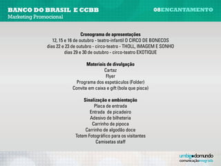 banco do brasil e CCBB                                                 08encantamento
Marketing Promocional


                                 Cronograma de apresentações
               Dias 12, 15 e 16 de outubro - teatro-infantil “O Circo de Bonecos”
                Dias 22 e 23 de outubro - circo-teatro “Tholl, Imagem e Sonho”
                        Dias 29 e 30 de outubro - circo-teatro “Exotique”

                                   Materiais de divulgação
                                           Cartaz
                                            Flyer
                              Programa dos espetáculos (folder)
                            Convite em caixa e gift (bola que pisca)

                                 Sinalização e ambientação
                                      Placa de entrada
                                    Entrada de picadeiro
                                    Adesivo de bilheteria
                                     Carrinho de pipoca
                                  Carrinho de algodão-doce
                             Totem fotográfico para os visitantes
                                       Camisetas staff
 