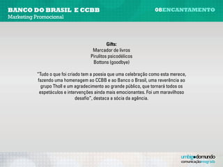 banco do brasil e CCBB                                            08encantamento
Marketing Promocional




                                            Gifts:
                                   Marcadores de livros
                                   Pirulitos psicodélicos
                                    Bottons (goodbye)

          “Tudo o que foi criado tem a poesia que uma celebração como esta merece,
          fazendo uma homenagem ao CCBB e ao Banco o Brasil, uma reverência ao
            grupo Tholl e um agradecimento ao grande público, que tornará todos os
           espetáculos e intervenções ainda mais emocionantes. Foi um maravilhoso
                              desafio”, destaca a sócia da agência.
 