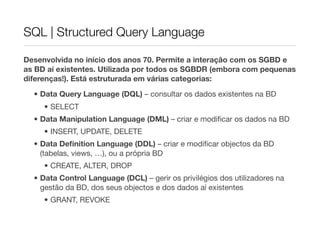 SQL | Structured Query Language

Desenvolvida no início dos anos 70. Permite a interação com os SGBD e
as BD aí existentes. Utilizada por todos os SGBDR (embora com pequenas
diferenças!). Está estruturada em várias categorias:

  • Data Query Language (DQL) – consultar os dados existentes na BD
     • SELECT
  • Data Manipulation Language (DML) – criar e modiﬁcar os dados na BD
     • INSERT, UPDATE, DELETE
  • Data Deﬁnition Language (DDL) – criar e modiﬁcar objectos da BD
    (tabelas, views, …), ou a própria BD
     • CREATE, ALTER, DROP
  • Data Control Language (DCL) – gerir os privilégios dos utilizadores na
    gestão da BD, dos seus objectos e dos dados aí existentes
     • GRANT, REVOKE
 