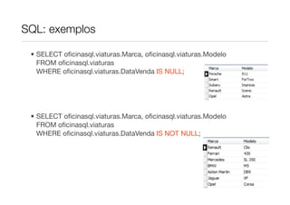 SQL: exemplos

 • SELECT oﬁcinasql.viaturas.Marca, oﬁcinasql.viaturas.Modelo
   FROM oﬁcinasql.viaturas
   WHERE oﬁcinasql.viaturas.DataVenda IS NULL;




 • SELECT oﬁcinasql.viaturas.Marca, oﬁcinasql.viaturas.Modelo
   FROM oﬁcinasql.viaturas
   WHERE oﬁcinasql.viaturas.DataVenda IS NOT NULL;
 