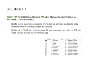 SQL INSERT

INSERT INTO oﬁcinasql.clientes VALUES (NULL, 'Joaquim Soares',
981234567, ‘Rua Estreita');
  • Desta forma inserem-se valores em todos os campos da tabela pela
    ordem como estão declaradas as colunas
  • Utiliza-se o NULL em campos com AI (por exemplo, no caso da PK) ou
    onde não se queira inserir informação
 