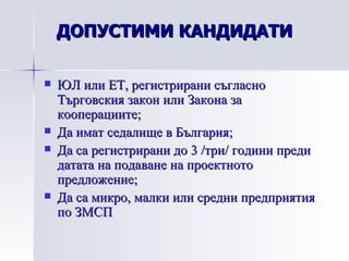 ЮЛ или ЕТ, регистрирани съгласно Търговския закон или Закона за кооперациите; Да имат седалище в България; Да са регистрирани до 3 /три/ години преди датата на подаване на проектното предложение; Да са микро, малки или средни предприятия по ЗМСП ДОПУСТИМИ КАНДИДАТИ 