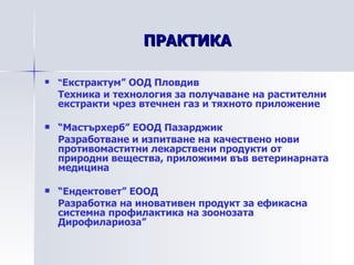 ПРАКТИКА “ Екстрактум” ООД Пловдив Техника и технология за получаване на растителни екстракти чрез втечнен газ и тяхното приложение “ Мастърхерб” ЕООД Пазарджик Разработване и изпитване на качествено нови противомаститни лекарствени продукти от природни вещества, приложими във ветеринарната медицина “ Ендектовет” ЕООД Разработка на иновативен продукт за ефикасна системна профилактика на зоонозата Дирофилариоза” 