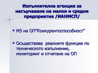 Изпълнителна агенция за насърчаване на малки и средни предприятия /ИАНМСП/ МЗ на ОП”Конкурентоспособност” Осъществява  реалните функции по техническото изпълнение, мониторинг и отчитане на ОП 