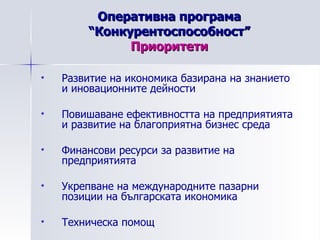 Оперативна програма “Конкурентоспособност” Приоритети Развитие на икономика базирана на знанието и иновационните дейности  Повишаване ефективността на предприятията и развитие на благоприятна бизнес среда  Финансови ресурси за развитие на предприятията  Укрепване на международните пазарни позиции на българската икономика  Техническа помощ  