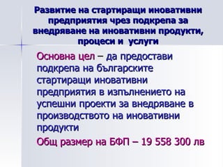 Развитие на стартиращи иновативни предприятия чрез подкрепа за внедряване на иновативни продукти, процеси и  услуги Основна цел  –  да предостави подкрепа на българските стартиращи иновативни предприятия в изпълнението на успешни проекти за внедряване в производството на иновативни продукти Общ размер на БФП – 19 558 300 лв 