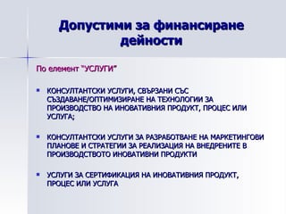 Допустими за финансиране дейности По елемент “УСЛУГИ” КОНСУЛТАНТСКИ УСЛУГИ, СВЪРЗАНИ СЪС СЪЗДАВАНЕ/ОПТИМИЗИРАНЕ НА ТЕХНОЛОГИИ ЗА ПРОИЗВОДСТВО НА ИНОВАТИВНИЯ ПРОДУКТ, ПРОЦЕС ИЛИ УСЛУГА; КОНСУЛТАНТСКИ УСЛУГИ ЗА РАЗРАБОТВАНЕ НА МАРКЕТИНГОВИ ПЛАНОВЕ И СТРАТЕГИИ ЗА РЕАЛИЗАЦИЯ НА ВНЕДРЕНИТЕ В ПРОИЗВОДСТВОТО ИНОВАТИВНИ ПРОДУКТИ УСЛУГИ ЗА СЕРТИФИКАЦИЯ НА ИНОВАТИВНИЯ ПРОДУКТ, ПРОЦЕС ИЛИ УСЛУГА 