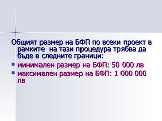 Общият размер на БФП по всеки проект в рамките  на тази процедура трябва да бъде в следните граници: минимален размер на БФП: 50 000 лв максимален размер на БФП: 1 000 000 лв 