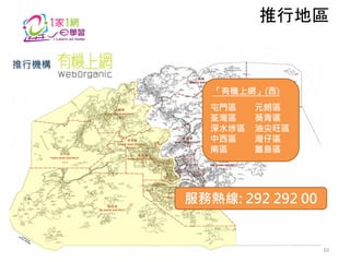 推行地區
推行機構
「有機上網」(西)
屯門區
荃灣區
深水埗區
中西區
南區

元朗區
葵青區
油尖旺區
灣仔區
離島區

服務熱線: 292 292 00

10

 