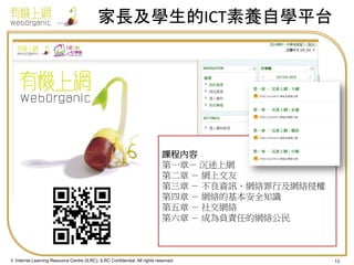 家長及學生的ICT素養自學平台

課程內容
第一章－ 沉迷上網
第二章 － 網上交友
第三章 － 不良資訊、網絡罪行及網絡侵權
第四章 － 網絡的基本安全知識
第五章 － 社交網絡
第六章 － 成為負責任的網絡公民

© Internet Learning Resource Centre (ILRC). ILRC Confidential. All rights reserved.

13

 