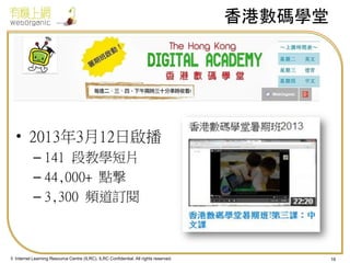 香港數碼學堂

• 2013年3月12日啟播
– 141 段教學短片
– 44,000+ 點撃
– 3,300 頻道訂閱

© Internet Learning Resource Centre (ILRC). ILRC Confidential. All rights reserved.

16

 