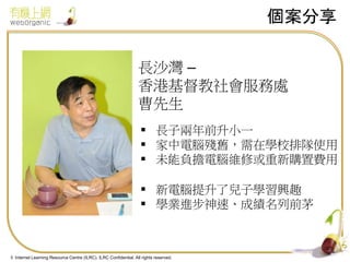 個案分享
長沙灣 –
香港基督教社會服務處
曹先生
 長子兩年前升小一
 家中電腦殘舊，需在學校排隊使用
 未能負擔電腦維修或重新購置費用
 新電腦提升了兒子學習興趣
 學業進步神速、成績名列前茅

4
© Internet Learning Resource Centre (ILRC). ILRC Confidential. All rights reserved.

 