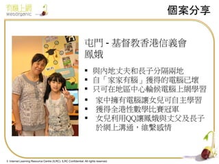個案分享
屯門 - 基督教香港信義會
鳯娥
 與內地丈夫和長子分隔兩地
 自「家家有腦」獲得的電腦已壞
 只可在地區中心輪候電腦上網學習
 家中擁有電腦讓女兒可自主學習
 獲得全港性數學比賽冠軍
 女兒利用QQ讓鳳娥與丈父及長子
於網上溝通，維繫感情

4
© Internet Learning Resource Centre (ILRC). ILRC Confidential. All rights reserved.

 