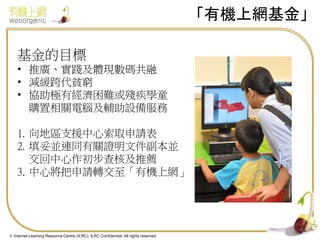 「有機上網基金」
基金的目標
• 推廣、實踐及體現數碼共融
• 減緩跨代貧窮
• 協助極有經濟困難或殘疾學童
購置相關電腦及輔助設備服務
1. 向地區支援中心索取申請表
2. 填妥並連同有關證明文件副本並
交回中心作初步查核及推薦
3. 中心將把申請轉交至「有機上網」

4
© Internet Learning Resource Centre (ILRC). ILRC Confidential. All rights reserved.

 