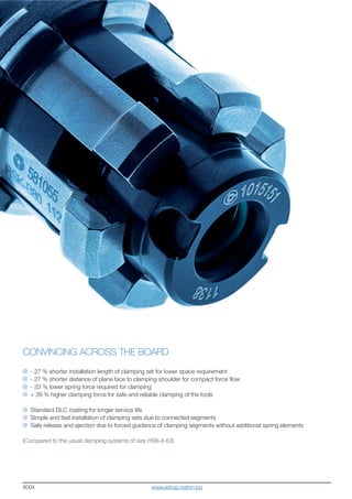8004
CONVINCING ACROSS THE BOARD
- 27 % shorter installation length of clamping set for lower space requirement
- 27 % shorter distance of plane face to clamping shoulder for compact force flow
- 33 % lower spring force required for clamping
+ 39 % higher clamping force for safe and reliable clamping of the tools
Standard DLC coating for longer service life
Simple and fast installation of clamping sets due to connected segments
Safe release and ejection due to forced guidance of clamping segments without additional spring elements
(Compared to the usual clamping systems of size HSK-A 63)
www.eshop.roehm.biz
 