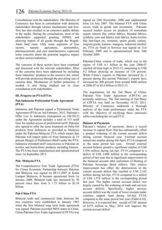 126 Pakistan Economic Survey 2013-14 
Consultations with the stakeholders: The Ministry of 
Commerce has been in consultation with domestic 
stakeholders through various mechanisms and fora. 
This has also resulted in an extensive public debate 
in the media. During the consultations, most of the 
stakeholders supported granting NDMA and 
allowing import of all goods through the Wagah- 
Attari land route. Only some segments of four 
sectors, namely agriculture, automobiles, 
pharmaceuticals, and yarn manufacturers, expressed 
some concerns about the potential negative impact 
on their sectors/industries. 
The concerns of these sectors have been examined 
and discussed with the relevant stakeholders. Most 
of the concerns have been addressed by including 
these industries’ products in the sensitive list, which 
will provide protection through the prevailing rate of 
customs duty. Mechanism of further protection, if 
needed, is also being chalked out in close 
consultation with stakeholders. 
III. Progress on PTAs/FTAs 
Pak-Indonesia Preferential Trade Agreement 
(PTA) 
Indonesia and Pakistan signed a Preferential Trade 
Agreement (PTA) on 3rd February, 2012. Pakistan’s 
Offer List to Indonesia (transposed on HS-2012) 
under the Agreement includes a total of 313 tariff 
lines for market access at preferential tariff. Pakistan 
also agreed to offer the same treatment on Palm Oil 
products from Indonesia as provided to Malaysia 
under the Pakistan-Malaysia FTA which means that 
Pakistan will import palm oil from Indonesia @ 15 
percent Margin of Preference (MoP) under the PTA. 
Indonesia extended tariff concessions to Pakistan on 
textiles and horticulture products including kinnow. 
The PTA has been implemented and operationalized 
since 1st September 2013. 
Pak- Malaysia FTA 
The Comprehensive Free Trade Agreement (FTA) 
for Closer Economic Partnership between Pakistan 
and Malaysia was signed on 08-11-2007 at Kuala 
Lumpur Malaysia. It became operational from 1st 
January 2008. Bilateral trade has increased by 36 
percent since then from $ 1.72 billion to $2.34 
billion. 
Pak-China FTA 
Bilateral trade and commercial links between the 
two countries were established in January 1963 
when the first bilateral long term trade agreement 
was signed. Pakistan accorded MFN status to China. 
China-Pakistan Free Trade Agreement (CPFTA) was 
signed on 24th November, 2006 and implemented 
from 1st July 2007. The bilateral FTA with China 
covers trade in goods and investment. Pakistan 
secured market access on products of immediate 
export interest like cotton fabrics, blended fabrics, 
synthetic yarn and fabrics, knit fabrics, home textiles 
like bed-linen etc, minerals, sports goods, cutlery, 
surgical goods, kinnow, mangoes, industrial alcohol, 
etc. FTA on Trade in Services was signed on 21st 
February 2009 and is operationalized from 10th 
October 2009. 
Pakistan-China volume of trade, which was in the 
region of US$ 4.1 billion in the year 2006-07 
reached all-time high in 2012-13, amounting to US$ 
9.2 billion showing an increase of 124 percent. 
While China’s exports to Pakistan increased by 1 
percent during this period, Pakistan’s exports have 
increased by 400 percent from around $600 million 
in 2006-07 to $2.6 billion in 2012-13. 
The negotiations for the 2nd Phase of China- 
Pakistan Free Trade Agreement (CPFTA) are 
presently underway. The 2nd meeting of 2nd Phase 
of CPFTA was held on November 14-15, 2013. 
Ministry of Commerce undertook a thorough 
analysis of the trade performance under the FTA 
with the objective of rectifying these omissions 
while concluding the revised FTA. 
Balance of Payments 
Pakistan’s balance of payments shows a record 
increase in capital flows that has substantially offset 
a gradual widening of the current account deficit 
during current financial year. External account 
turned into surplus during Jul-April, FY14 compared 
to the same period last year. Overall external 
account balance posted a significant surplus of US$ 
1,938 million during Jul-Apr, FY14 compared to a 
deficit of US$ 2,090 million in the corresponding 
period of last year due to significant improvement in 
the financial account after realization of floating of 
Pakistan Sovereign Bond inflows. This relative 
improvement has offset the deterioration in the 
current account deficit that reached to US$ 2,162 
million during Jul-Apr, FY14 compared to a deficit 
of US$ 1,574 million in the corresponding period 
last year. The higher current account deficit was 
largely caused by the widening of trade and services 
account deficits. Specifically, higher services 
account deficit was the result of lower receipts under 
coalition support fund during Jul-Apr FY14, 
compared to the same period last year (Table-8.10). 
However, it is expected that receipt of CSF amount 
of $375 million in May, 2014 will improve the 
current account deficit. 
 