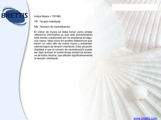 Aceites
para transformadores
EL TUTOR DE LUBRICACION SHELL
Módulo Nueve
Indice Myers = TIF/NN
TIF: Tensión Interfacial
NN : Número de neutralización
El índice de myers se debe tomar como simple
referencia informativa ya que este procedimiento
está siendo cuestionado por no ampliarse en algu-
nos casos, tales como en aceites dieléctricos que
tienen un valor alto de índice myers y presentan
valores bajos de tensión interfacial. Esta situación
obedece a que el número de neutralización puede
ser bajo aunque el aceite tenga presencia excesi-
va de lodos neutros, que afectan significativamente
la tensión interfacial.
www.brettis.com
 