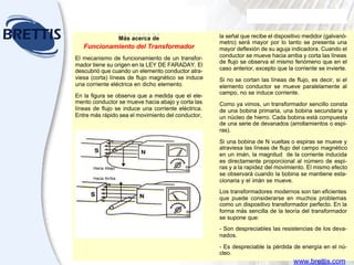 Aceites
para transformadores
EL TUTOR DE LUBRICACION SHELL
Módulo Nueve
la señal que recibe el dispositivo medidor (galvanó-
metro) será mayor por lo tanto se presenta una
mayor deflexión de su aguja indicadora. Cuando el
conductor se mueve hacia arriba y corta las líneas
de flujo se observa el mismo fenómeno que en el
caso anterior, excepto que la corriente se invierte.
Si no se cortan las líneas de flujo, es decir, si el
elemento conductor se mueve paralelamente al
campo, no se induce corriente.
Como ya vimos, un transformador sencillo consta
de una bobina primaria, una bobina secundaria y
un núcleo de hierro. Cada bobina está compuesta
de una serie de devanados (arrollamientos o espi-
ras).
Si una bobina de N vueltas o espiras se mueve y
atraviesa las líneas de flujo del campo magnético
en un imán, la magnitud de la corriente inducida
es directamente proporcional al número de espi-
ras y a la rapidez del movimiento. El mismo efecto
se observará cuando la bobina se mantiene esta-
cionaria y el imán se mueve.
Los transformadores modernos son tan eficientes
que puede considerarse en muchos problemas
como un dispositivo transformador perfecto. En la
forma más sencilla de la teoría del transformador
se supone que:
- Son despreciables las resistencias de los deva-
nados.
- Es despreciable la pérdida de energía en el nú-
cleo.
Más acerca de
Funcionamiento del Transformador
El mecanismo de funcionamiento de un transfor-
mador tiene su origen en la LEY DE FARADAY. El
descubrió que cuando un elemento conductor atra-
viesa (corta) líneas de flujo magnético se induce
una corriente eléctrica en dicho elemento.
En la figura se observa que a medida que el ele-
mento conductor se mueve hacia abajo y corta las
líneas de flujo se induce una corriente eléctrica.
Entre más rápido sea el movimiento del conductor,
Hacia Abajo
Hacia Arriba
www.brettis.com
 