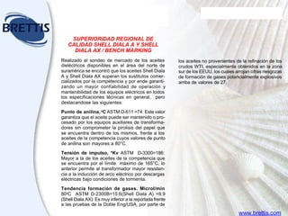 Aceites
para transformadores
EL TUTOR DE LUBRICACION SHELL
Módulo Nueve
SUPERIORIDAD REGIONAL DE
CALIDAD SHELL DIALA A Y SHELL
DIALA AX / BENCH MARKING
Realizado el sondeo de mercado de los aceites
dieléctricos disponibles en el área del norte de
suramérica se encontró que los aceites Shell Diala
A y Shell Diala AX superan los sustitutos comer-
cializados por la competencia y por ende garanti-
zando un mayor confiabilidad de operación y
mantenibilidad de los equipos eléctricos en todos
los especificaciones técnicas en general, pero
destacandose las siguientes:
Punto de anilina,o
C ASTM D-611 =74: Este valor
garantiza que el aceite puede ser mantenido o pro-
cesado por los equipos auxiliares de transforma-
dores sin comprometer la pirolisis del papel que
se encuentra dentro de los mismos, frente a los
aceites de la competencia cuyos valores de punto
de anilina son mayores a 80°C.
Tensión de impulso, *Kv ASTM D-3300=186:
Mayor a la de los aceites de la competencia que
se encuentra por el límite máximo de 165°C, lo
anterior permite al transformador mayor resisten-
cia a la inducción de arco eléctrico por descargas
eléctricas bajo condiciones de tormenta.
Tendencia formación de gases. Microl/min
80o
C ASTM D-2300B=15.6(Shell Diala A) =9.9
(Shell Diala AX): Es muy inferior a la reportada frente
a las pruebas de la Doble Eng/USA, por parte de
los aceites no provenientes de la refinación de los
crudos WTI, especialmente obtenidos en la zona
sur de los EEUU, los cuales arrojan cifras riesgozas
de formación de gases potencialmente explosivos
arriba de valores de 27.
www.brettis.com
 