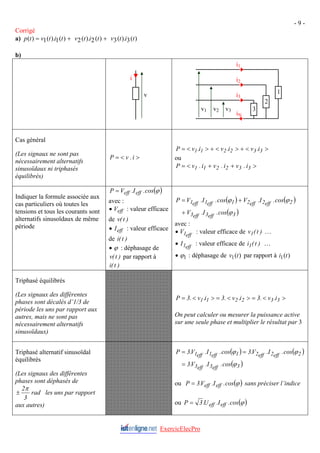 - 9 -
Corrigé
a) )
(
3
).
(
3
)
(
2
).
(
2
)
(
1
).
(
1
)
( t
i
t
v
t
i
t
v
t
i
t
v
t
p +
+
=
b)
Cas général
(Les signaux ne sont pas
nécessairement alternatifs
sinusoïdaux ni triphasés
équilibrés)
>
<
= i
.
v
P
>
<
+
>
<
+
>
<
= 3
3
2
2
1
1 i
.
v
i
.
v
i
.
v
P
ou
>
+
+
<
= 3
3
2
2
1
1 i
.
v
i
.
v
i
.
v
P
Indiquer la formule associée aux
cas particuliers où toutes les
tensions et tous les courants sont
alternatifs sinusoïdaux de même
période
( )
ϕ
cos
.
I
.
V
P eff
eff
=
avec :
• : valeur efficace
de
eff
V
)
t
(
v
• : valeur efficace
de
eff
I
)
t
(
i
• ϕ : déphasage de
par rapport à
)
t
(
v
)
t
(
i
( ) ( )
( )
3
eff
3
eff
3
2
eff
2
eff
2
1
eff
1
eff
1
cos
.
I
.
V
cos
.
I
.
V
cos
.
I
.
V
P
ϕ
ϕ
ϕ
+
+
=
avec :
• : valeur efficace de …
eff
1
V )
t
(
v1
• : valeur efficace de …
eff
1
I )
t
(
i1
• 1
ϕ : déphasage de par rapport à
)
(
1 t
v )
(
1 t
i
Triphasé équilibrés
(Les signaux des différentes
phases sont décalés d’1/3 de
période les uns par rapport aux
autres, mais ne sont pas
nécessairement alternatifs
sinusoïdaux)
>
<
=
>
<
=
>
<
= 3
3
2
2
1
1 i
.
v
.
3
i
.
v
.
3
i
.
v
.
3
P
On peut calculer ou mesurer la puissance active
sur une seule phase et multiplier le résultat par 3
Triphasé alternatif sinusoïdal
équilibrés
(Les signaux des différentes
phases sont déphasés de
rad
3
3
2
1
iN
i3
i2
i1
v3
v2
v1
i
v
2π
± les uns par rapport
aux autres)
( ) ( )
( )
3
eff
3
eff
3
2
eff
2
eff
2
1
eff
1
eff
1
cos
.
I
.
V
.
3
cos
.
I
.
V
.
3
cos
.
I
.
V
.
3
P
ϕ
ϕ
ϕ
=
=
=
ou ( )
ϕ
cos
.
I
.
V
.
3
P eff
eff
= sans préciser l’indice
ou ( )
ϕ
cos
.
I
.
U
.
3
P eff
eff
=
ExercicElecPro
 