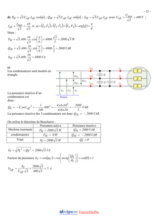 - 12 -
d) ( )
ϕ
cos
.
I
.
U
.
3
P eff
eff
M = ; ( )
ϕ
sin
.
I
.
U
.
3
Q eff
eff
M = ; eff
eff
M I
.
U
.
3
S = avec V
400
2
U
U max
eff =
= ;
A
3
10
2
I
I max
eff =
= ; ( ) ( ) ( ) ( )
6
Z
arg
V
,
I
V
,
I
V
,
I 3
3
2
2
1
1
π
ϕ =
=
=
=
=
r
r
r
r
r
r
Donc :
W
3
.
2000
2
3
.
4000
6
cos
.
3
10
.
400
.
3
PM =
=
⎟
⎠
⎞
⎜
⎝
⎛
=
π
VAR
2000
2
1
.
4000
6
sin
.
3
10
.
400
.
3
QM =
=
⎟
⎠
⎞
⎜
⎝
⎛
=
π
VA
4000
3
10
.
400
.
3
SM =
=
e)
ExercicElecPro
Les condensateurs sont montés en
triangle.
La puissance réactive d’un
condensateur est
donc :
VAR
3
2000
10
x
6
x
4
10
x
4
x
4
400
240
1
U
.
.
C
Q
4
2
2
eff
C −
=
−
=
−
=
−
= ω
M Piou
Neutre
v1 v2 v3
i1
i2
i3
u12
u23
u31
iT1
iT2
iT3
Z
Z
Z
C
C
C
La puissance réactive des 3 condensateurs est donc VAR
2000
Q C
3 −
=
On utilise le théorème de Boucherot :
Puissance active Puissance réactive
Machine tournante W
3
.
2000
PM = VAR
2000
QM =
condensateurs W
0
P C
3 = VAR
2000
Q C
3 −
=
Total W
3
.
2000
P
T = 0
QT =
VA
3
.
2000
Q
P
S 2
T
2
T
T =
+
=
Facteur de puissance ( ) ( ) 1
0
cos
P
Q
arctg
cos
cos
k
T
T
T
T =
=
⎟
⎟
⎠
⎞
⎜
⎜
⎝
⎛
⎟
⎟
⎠
⎞
⎜
⎜
⎝
⎛
=
= ϕ
A
5
3
.
400
3
.
2000
3
.
U
S
I
eff
T
eff
T =
=
=
 