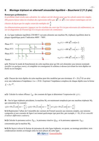 - 13 -
8 Montage triphasé en alternatif sinusoïdal équilibré – Boucherot 2 (11,5 pts)
Remarques préliminaires :
Le problème étant résolu sans calculette, les valeurs ont été choisies pour que les calculs soient très simples.
(On pourra laisser dans les résultats des expressions telles que 2 ou 3 ). Les valeurs numériques ont été
choisies de façon que les angles soient des multiples de
6
π
Les démonstrations peuvent s’appuyer sur les résultats du cours (qu’il n’est pas nécessaire de redémontrer), ou
sur un diagramme de Fresnel (qu’il n’est pas nécessaire de commenter).
A - La ligne triphasée équilibrée 230/400 V suivante alimente une machine M1 triphasée équilibrée dont la
plaque signalétique porte l’indication 400V / 700V.
( )
u t t
12 400 2
( ) . .cos .
= ω
u23
u12
v3
v2
v1
i1
i2
i3
u31
iN
Phase N°1
u t t
23 400 2
2
3
( ) . .cos .
= −
⎛
⎝
⎜
⎞
⎠
⎟
ω
π
Phase N°2
Phase N°3
u t t
31 400 2
2
3
( ) . .cos .
= +
⎛
⎝
⎜
⎞
⎠
⎟
ω
π
Neutre
a.1) Préciser le mode de branchement de cette machine pour qu’elle soit alimentée sous tension nominale
(justifier en quelques mots), et compléter en conséquence le schéma ci-dessus (en reliant les trois dipôles en
étoile ou en triangle).
a.2) Chacun des trois dipôles de cette machine peut être modélisé par une résistance Ω
= 3
.
20
R en série
avec une inductance d’impédance Ω
= 20
Lω . Exprimer l’impédance complexe de chaque dipôle sous la forme
ϕ
j
e
Z
Z .
= .
a.3) Calculer la valeur efficace des courants de ligne et déterminer l’expression de i .
eff
I t
1( )
B - Sur la ligne triphasée précédente, la machine M1 est maintenant remplacée par une machine triphasée M2
qui consomme les courants :
⎟
⎠
⎞
⎜
⎝
⎛
−
=
2
.
cos
.
2
.
10
)
(
1
π
ω t
t
i , ⎟
⎠
⎞
⎜
⎝
⎛
+
=
6
5
.
cos
.
2
.
10
)
(
2
π
ω t
t
i et ⎟
⎠
⎞
⎜
⎝
⎛
+
=
6
.
cos
.
2
.
10
)
(
3
π
ω t
t
i
b-1) Représenter l’allure de l’ensemble des vecteurs de Fresnel associés aux tensions simples, aux tensions
composées et aux courants de ligne à un instant quelconque (qui peut être, par exemple, t = 0). (Il est conseillé
d’utiliser différentes couleurs).
b-2) Calculer la puissance active 2
M
P , la puissance réactive 2
M
Q et la puissance apparente 2
M
S
consommées par la machine M2.
ExercicElecPro
b-3) De façon à relever le facteur de puissance de cette ligne triphasée, on ajoute, au montage précédent, trois
condensateurs montés en triangle entre les trois phases de cette ligne.
 