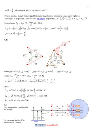 - 15 -
( )
6
Z
arg
π
= = déphasage de u par rapport à
)
t
(
12 )
t
(
j12
Pour un montage triangle linéaire équilibré soumis à des tensions alternatives sinusoïdales triphasées
équilibrées, on dispose de 2 relations (voir Baselecpro chapitre 11 §3.4) : ( ) ( ) ϕ
=
= U
,
J
V
,
I
r
r
r
et 3
.
J
I eff
eff =
En conclusion A
10
3
.
2
J
3
.
J
I max
eff
eff =
=
= :
( ) ( ) ( ) ( )
3
6
Z
arg
I
,
J
J
,
U
I
,
U 1
12
12
12
1
12
π
π
−
=
−
−
=
+
=
r
⎟
⎠
⎞
⎜
⎝
⎛
−
=
3
t
.
cos
.
2
.
10
)
t
(
i1
π
ω
⎟
⎠
⎞
⎜
⎝
⎛
−
=
3
t
.
cos
.
2
.
10
)
t
(
i1
π
ω
b.1)
b.2) ( )
ϕ
cos
.
I
.
U
.
3
P eff
eff
2
M = ; ( )
ϕ
sin
.
I
.
U
.
3
Q ;
eff
eff
2
M = eff
eff
2
M I
.
U
.
3
S =
avec : V
700
2
U
U ;
max
eff =
= A
10
2
I
I max
eff =
= ;
( ) ( ) ( ) ( ) ( ) 3
6
2
V
,
U
U
,
I
V
,
I
V
,
I
V
,
I 1
12
12
1
3
3
2
2
1
1
π
π
π
ϕ =
−
=
+
=
=
=
=
r
r
r
r
r
r
r
ExercicElecPro
Donc :
W
3
.
3500
2
1
.
7000
.
3
3
cos
.
10
.
700
.
3
P 2
M =
=
⎟
⎠
⎞
⎜
⎝
⎛
=
π
VAR
10500
2
3
.
7000
.
3
3
sin
.
10
.
700
.
3
Q 2
M =
=
⎟
⎠
⎞
⎜
⎝
⎛
=
π
VA
3
.
7000
10
.
700
.
3
S 2
M =
=
b3)
Les condensateurs sont montés
en triangle.
La puissance réactive d’un
condensateur est donc :
23
J
31
J
12
J
2
I
3
I 1
I
2
V
3
V
23
U
1
V
12
U
31
U
2
π
−
j12
j23
j31
Neutre
v1 v2 v3
i1
i2
i3
u12
u23
u31
C
C C
iT1
iT2
iT3
M Piou
12
U
 