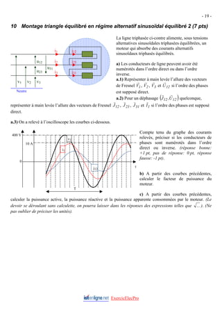 - 19 -
10 Montage triangle équilibré en régime alternatif sinusoïdal équilibré 2 (7 pts)
La ligne triphasée ci-contre alimente, sous tensions
alternatives sinusoïdales triphasées équilibrées, un
moteur qui absorbe des courants alternatifs
sinusoïdaux triphasés équilibrés.
a) Les conducteurs de ligne peuvent avoir été
numérotés dans l’ordre direct ou dans l’ordre
inverse.
a.1) Représenter à main levée l’allure des vecteurs
de Fresnel 1
V
r
, 2
V
r
, 3
V
r
et si l’ordre des phases
est supposé direct.
12
U
r
a.2) Pour un déphasage ( )
12
12 U
,
J
r
r
quelconque,
représenter à main levée l’allure des vecteurs de Fresnel 12
J
r
, 23
J
r
, 31
J
r
et 1
I
r
si l’ordre des phases est supposé
direct.
a.3) On a relevé à l’oscilloscope les courbes ci-dessous.
ExercicElecPro
Compte tenu du graphe des courants
relevés, préciser si les conducteurs de
phases sont numérotés dans l’ordre
direct ou inverse. (réponse bonne:
+1 pt, pas de réponse: 0 pt, réponse
fausse: -1 pt).
b) A partir des courbes précédentes,
calculer le facteur de puissance du
moteur.
c) A partir des courbes précédentes,
calculer la puissance active, la puissance réactive et la puissance apparente consommées par le moteur. (Le
devoir se déroulant sans calculette, on pourra laisser dans les réponses des expressions telles que ... ). (Ne
pas oublier de préciser les unités).
v1 v2 v3
i1
i2
i3
Neutre
u12
u23
u31
j12
j23
j31
t
0
10 A
400 V
T
j12
i1
v1
 