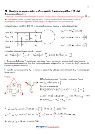 - 23 -
12 Montage en régime alternatif sinusoïdal triphasé équilibré 1 (5 pts)
Remarques préliminaires:
Le problème étant résolu sans calculette, on pourra laisser dans les résultats des expressions telles que 2 ou
3 . Les démonstrations peuvent s’appuyer sur les résultats du cours (qu’il n’est pas nécessaire de
redémontrer), ou sur un diagramme de Fresnel (qu’il n’est pas nécessaire de commenter).
La ligne triphasée équilibrée 230/400 V suivante alimente une machine M triphasée équilibrée.
( )
u t t
12 400 2
( ) . .cos .
= ω
Phase N°1
Phase N°2
Phase N°3
Neutre
v1 v2 v3
u12
u23
u31
i1
i2
i3
iN
u t t
23 400 2
2
3
( ) . .cos .
= −
⎛
⎝
⎜
⎞
⎠
⎟
ω
π
u t t
31 400 2
2
3
( ) . .cos .
= +
⎛
⎝
⎜
⎞
⎠
⎟
ω
π
La machine triphasée M consomme les courants :
⎟
⎠
⎞
⎜
⎝
⎛
−
=
2
.
cos
.
2
.
10
)
(
1
π
ω t
t
i , ⎟
⎠
⎞
⎜
⎝
⎛
+
=
6
5
.
cos
.
2
.
10
)
(
2
π
ω t
t
i et ⎟
⎠
⎞
⎜
⎝
⎛
+
=
6
.
cos
.
2
.
10
)
(
3
π
ω t
t
i
a) Représenter l’allure de l’ensemble des vecteurs de Fresnel associés aux tensions simples, aux tensions
composées et aux courants de ligne à un instant quelconque (qui peut être, par exemple, t = 0). (Il est conseillé
d’utiliser différentes couleurs).
b) Calculer la puissance active PM , la puissance réactive QM et la puissance apparente SM consommées par
la machine M.
ExercicElecPro
2
I 3
I
1
I
Corrigé :
b) Sur le diagramme de Fresnel, on constate que l’angle
( )
1
1 V
,
I
=
ϕ est égal à
3
π
+
3
V
31
U
23
U On peut le retrouver car
( ) ( ) ( )
1
12
12
1
1
1 V
,
U
U
,
I
V
,
I +
= ( ) 3
6
2
V
,
I 1
1
π
π
π
+
=
−
+
=
⇒
1
V
2
V
12
U
( ) V
400
U
2
.
400
U
t
.
cos
.
2
.
400
)
t
(
u eff
12
max
12
12 =
⇒
=
⇒
= ω
De même A
10
I
2
.
10
I eff
1
max
1 =
⇒
=
( ) W
3
.
2000
2
1
.
10
.
400
.
3
3
cos
.
10
.
400
.
3
cos
.
I
.
U
.
3
P eff
eff =
=
⎟
⎠
⎞
⎜
⎝
⎛
=
=
π
ϕ
( ) VAR
6000
2
10
.
400
.
3
2
3
.
10
.
400
.
3
3
sin
.
10
.
400
.
3
sin
.
I
.
U
.
3
Q eff
eff =
=
=
⎟
⎠
⎞
⎜
⎝
⎛
=
=
π
ϕ
VA
3
.
4000
10
.
400
.
3
I
.
U
.
3
S eff
eff =
=
=
 