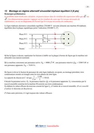 - 24 -
13 Montage en régime alternatif sinusoïdal triphasé équilibré 2 (4 pts)
Remarques préliminaires:
Le problème étant résolu sans calculette, on pourra laisser dans les résultats des expressions telles que 2 ou
3 . Les démonstrations peuvent s’appuyer sur les résultats du cours (qu’il n’est pas nécessaire de
redémontrer), ou sur un diagramme de Fresnel (qu’il n’est pas nécessaire de commenter).
La ligne triphasée alternative sinusoïdale équilibrée 230/400 V suivante alimente une machine M triphasée
équilibrée dont la plaque signalétique porte l’indication 230/400 V. (*)
u31
u23
u12
v3
v2
v1
i1
i2
i3
0
Phase N°1
Phase N°2
Phase N°3
Neutre
1) Sur la figure ci-dessus, représenter les liaisons à établir sur la plaque à bornes de façon que la machine soit
alimentée sous tension nominale.
2) La machine consomme une puissance active W
PM 3
.
4000
= , une puissance réactive VAR
QM 3200
= et
une puissance apparente VA
SM 7630
= .
De façon à relever le facteur de puissance de cette ligne triphasée, on ajoute, au montage précédent, trois
condensateurs montés en triangle entre les trois phases de cette ligne.
La capacité de chacun est C tel que Ω
=
= 150
2
100
.
3
.
1
ω
C
.
Calculer la puissance active PT , la puissance réactive QT et la puissance apparente ST consommées par le
nouvel ensemble constitué de la machine M associée aux trois condensateurs.
En déduire la valeur efficace du nouveau courant de ligne IT à l’entrée de ce nouvel ensemble. (Il est conseillé
d’utiliser le théorème de Boucherot).
(*) Sans autre précision, il s’agit toujours des valeurs efficaces
ExercicElecPro
 
