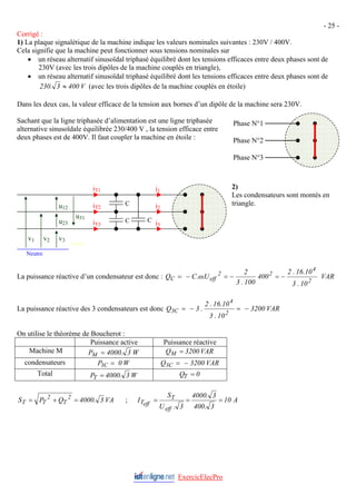 - 25 -
Corrigé :
1) La plaque signalétique de la machine indique les valeurs nominales suivantes : 230V / 400V.
Cela signifie que la machine peut fonctionner sous tensions nominales sur
• un réseau alternatif sinusoïdal triphasé équilibré dont les tensions efficaces entre deux phases sont de
230V (avec les trois dipôles de la machine couplés en triangle),
• un réseau alternatif sinusoïdal triphasé équilibré dont les tensions efficaces entre deux phases sont de
V
400
3
.
230 ≈ (avec les trois dipôles de la machine couplés en étoile)
Dans les deux cas, la valeur efficace de la tension aux bornes d’un dipôle de la machine sera 230V.
Sachant que la ligne triphasée d’alimentation est une ligne triphasée
alternative sinusoïdale équilibrée 230/400 V , la tension efficace entre
deux phases est de 400V. Il faut coupler la machine en étoile :
2)
Les condensateurs sont montés en
triangle.
Phase N°1
Phase N°2
Phase N°3
Neutre
v1 v2 v3
i1
i2
i3
u12
u23
u31
C
C C
iT1
iT2
iT3
M Piou
La puissance réactive d’un condensateur est donc : VAR
10
.
3
10
.
16
.
2
400
100
.
3
2
U
.
.
C
Q
2
4
2
2
eff
C −
=
−
=
−
= ω
La puissance réactive des 3 condensateurs est donc VAR
3200
10
.
3
10
.
16
.
2
.
3
Q
2
4
C
3 −
=
−
=
On utilise le théorème de Boucherot :
Puissance active Puissance réactive
Machine M W
3
.
4000
PM = VAR
3200
QM =
condensateurs W
0
P C
3 = VAR
3200
Q C
3 −
=
Total W
3
.
4000
PT = 0
QT =
VA
3
.
4000
Q
P
S 2
T
2
T
T =
+
= ; A
10
3
.
400
3
.
4000
3
.
U
S
I
eff
T
eff
T =
=
=
ExercicElecPro
 