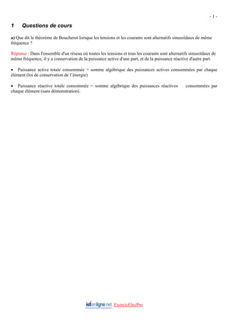 - 1 -
ExercicElecPro
1 Questions de cours
a) Que dit le théorème de Boucherot lorsque les tensions et les courants sont alternatifs sinusoïdaux de même
fréquence ?
Réponse : Dans l'ensemble d'un réseau où toutes les tensions et tous les courants sont alternatifs sinusoïdaux de
même fréquence, il y a conservation de la puissance active d'une part, et de la puissance réactive d'autre part.
• Puissance active totale consommée = somme algébrique des puissances actives consommées par chaque
élément (loi de conservation de l’énergie)
• Puissance réactive totale consommée = somme algébrique des puissances réactives consommées par
chaque élément (sans démonstration).
 