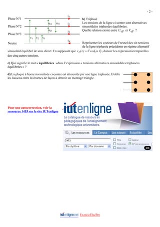 - 2 -
ExercicElecPro
b) Triphasé
Les tensions de la ligne ci-contre sont alternatives
sinusoïdales triphasées équilibrées.
Quelle relation existe entre U et V ?
eff eff
Représenter les vecteurs de Fresnel des six tensions
de la ligne triphasée précédente en régime alternatif
sinusoïdal équilibré de sens direct. En supposant que ( )
v t V t
1( ) $ cos .
= ω , donner les expressions temporelles
des cinq autres tensions.
c) Que signifie le mot « équilibrées »dans l’expression « tensions alternatives sinusoïdales triphasées
équilibrées » ?
d) La plaque à borne normalisée ci-contre est alimentée par une ligne triphasée. Etablir
les liaisons entre les bornes de façon à obtenir un montage triangle.
i1
u31
u23
u12
v3
v2
v1
i3
i2
iN
Phase N°1
Phase N°2
Phase N°3
Neutre
Pour une autocorrection, voir la
ressource 1453 sur le site IUTenligne
 