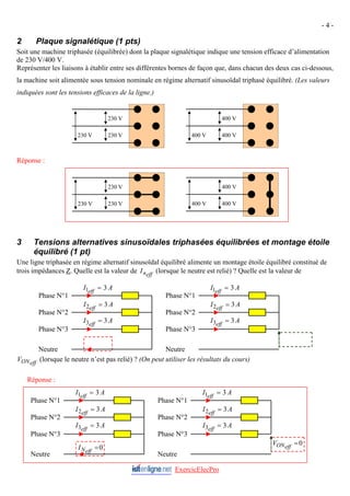 - 4 -
2 Plaque signalétique (1 pts)
Soit une machine triphasée (équilibrée) dont la plaque signalétique indique une tension efficace d’alimentation
de 230 V/400 V.
Représenter les liaisons à établir entre ses différentes bornes de façon que, dans chacun des deux cas ci-dessous,
la machine soit alimentée sous tension nominale en régime alternatif sinusoïdal triphasé équilibré. (Les valeurs
indiquées sont les tensions efficaces de la ligne.)
400 V
400 V
400 V
230 V
230 V
230 V
Réponse :
230 V
230 V
400 V
400 V
400 V
230 V
3 Tensions alternatives sinusoïdales triphasées équilibrées et montage étoile
équilibré (1 pt)
Une ligne triphasée en régime alternatif sinusoïdal équilibré alimente un montage étoile équilibré constitué de
trois impédances Z. Quelle est la valeur de (lorsque le neutre est relié) ? Quelle est la valeur de
(lorsque le neutre n’est pas relié) ? (On peut utiliser les résultats du cours)
eff
n
I
eff
ON
V
ExercicElecPro
Réponse :
Neutre
Phase N°3
Phase N°2
Phase N°1
0
=
eff
N
I
A
I eff
3
3 =
A
I eff
3
2 =
A
I eff
3
1 =
0
=
eff
ON
V
A
I eff
3
3 =
A
I eff
3
2 =
A
I eff
3
1 =
Phase N°1
Phase N°2
Phase N°3
Neutre
A
I eff
3
3 =
A
I eff
3
2 =
A
I eff
3
1 =
A
I eff
3
3 =
A
I eff
3
2 =
A
I eff
3
1 =
Phase N°1
Phase N°2
Phase N°3
Neutre
Phase N°1
Phase N°2
Phase N°3
Neutre
 