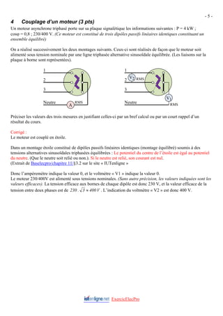 - 5 -
4 Couplage d’un moteur (3 pts)
Un moteur asynchrone triphasé porte sur sa plaque signalétique les informations suivantes : P = 4 kW ;
cosϕ = 0,8 ; 230/400 V. (Ce moteur est constitué de trois dipôles passifs linéaires identiques constituant un
ensemble équilibré)
On a réalisé successivement les deux montages suivants. Ceux-ci sont réalisés de façon que le moteur soit
alimenté sous tension nominale par une ligne triphasée alternative sinusoïdale équilibrée. (Les liaisons sur la
plaque à borne sont représentées).
1
RMS
2
3
V2
RMS
V1
Neutre
2
3
RMS
A
Neutre
1
Préciser les valeurs des trois mesures en justifiant celles-ci par un bref calcul ou par un court rappel d’un
résultat du cours.
Corrigé :
Le moteur est couplé en étoile.
Dans un montage étoile constitué de dipôles passifs linéaires identiques (montage équilibré) soumis à des
tensions alternatives sinusoïdales triphasées équilibrées : Le potentiel du centre de l’étoile est égal au potentiel
du neutre. (Que le neutre soit relié ou non.). Si le neutre est relié, son courant est nul.
(Extrait de Baselecpro/chapitre 11/§3.2 sur le site « IUTenligne »
Donc l’ampèremètre indique la valeur 0, et le voltmètre « V1 » indique la valeur 0.
Le moteur 230/400V est alimenté sous tensions nominales. (Sans autre précision, les valeurs indiquées sont les
valeurs efficaces). La tension efficace aux bornes de chaque dipôle est donc 230 V, et la valeur efficace de la
tension entre deux phases est de V
400
3
.
230 ≈ . L’indication du voltmètre « V2 » est donc 400 V.
ExercicElecPro
 