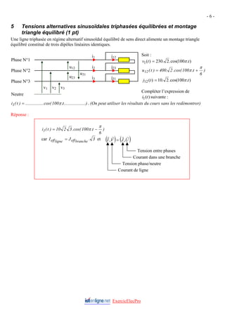 - 6 -
5 Tensions alternatives sinusoïdales triphasées équilibrées et montage
triangle équilibré (1 pt)
Une ligne triphasée en régime alternatif sinusoïdal équilibré de sens direct alimente un montage triangle
équilibré constitué de trois dipôles linéaires identiques.
Soit :
ExercicElecPro
( ) ( )
U
J
V
I
r
r
r
r
,
, =
Tension entre phases
Courant dans une branche
Tension phase/neutre
Courant de ligne
)
6
t
.
100
cos(
.
3
2
10
)
t
(
i1
π
π −
=
car 3
.
J
I branche
eff
ligne
eff = et
)
.
100
cos(
.
2
.
230
)
(
1 t
t
v π
=
)
6
t
.
100
cos(
.
2
.
400
)
t
(
u12
π
π +
=
)
.
100
cos(
.
2
.
10
)
(
12 t
t
j π
=
Compléter l’expression de
suivante :
)
(
1 t
i
.........)
..........
t
.
100
cos(
......
..........
)
t
(
i1 π
= . (On peut utiliser les résultats du cours sans les redémontrer)
j12
j23
j31
i1
i3
i2
u31
u23
u12
v3
v2
v1
Phase N°1
Phase N°2
Phase N°3
Neutre
Réponse :
 