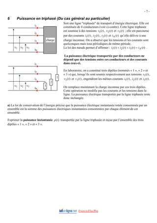 - 7 -
6 Puissance en triphasé (Du cas général au particulier)
Soit une ligne "triphasée" de transport d’énergie électrique. Elle est
constituée de 4 conducteurs (voir ci-contre). Cette ligne triphasée
est soumise à des tensions , et ; elle est parcourue
par des courants , , et qu’elle délivre à une
charge inconnue. On a observé que les tensions et les courants sont
quelconques mais tous périodiques de même période.
)
(
1 t
v )
(
2 t
v )
(
3 t
v
)
(
1 t
i )
(
2 t
i )
(
3 t
i )
(t
iN
v1 v2 v3
i1
i2
i3
iN
charge
v1 v2 v3
i1
i2
i3
iN
1
2
3
La loi des nœuds permet d’affirmer : )
(
)
(
)
(
)
( 3
2
1 t
i
t
i
t
i
t
i N
=
+
+ .
La puissance électrique transportée par des conducteurs ne
dépend que des tensions entre ces conducteurs et des courants
dans ceux-ci.
En laboratoire, on a constitué trois dipôles (nommés « 1 », « 2 » et
« 3 ») qui, lorsqu’ils sont soumis respectivement aux tensions ,
et , engendrent les mêmes courants , et .
)
(
1 t
v
)
(
2 t
v )
(
3 t
v )
(
1 t
i )
(
2 t
i )
(
3 t
i
On remplace maintenant la charge inconnue par ces trois dipôles.
Cette opération ne modifie pas les courants et les tensions dans la
ligne. La puissance électrique transportée par la ligne triphasée reste
donc inchangée.
ExercicElecPro
a) La loi de conservation de l’énergie précise que la puissance électrique instantanée totale consommée par un
ensemble est la somme des puissances électriques instantanées consommées par chaque élément de cet
ensemble.
Exprimer la puissance instantanée transportée par la ligne triphasée et reçue par l’ensemble des trois
dipôles « 1 », « 2 » et « 3 ».
)
(t
p
 
