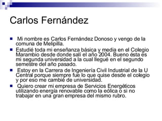 Carlos Fernández Mi nombre es Carlos Fernández Donoso y vengo de la comuna de Melipilla. Estudié toda mi enseñanza básica y media en el Colegio Marambio desde donde salí el año 2004. Bueno ésta es mi segunda universidad a la cual llegué en el segundo semestre del año pasado. Estoy en la Carrera de Ingeniería Civil Industrial de la U Central porque siempre fue lo que quise desde el colegio y por eso me cambié de universidad. Quiero crear mi empresa de Servicios Energéticos utilizando energía renovable como la eólica o si no trabajar en una gran empresa del mismo rubro. 