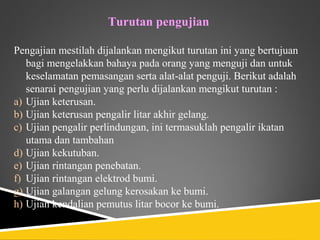Turutan pengujian

Pengajian mestilah dijalankan mengikut turutan ini yang bertujuan
   bagi mengelakkan bahaya pada orang yang menguji dan untuk
   keselamatan pemasangan serta alat-alat penguji. Berikut adalah
   senarai pengujian yang perlu dijalankan mengikut turutan :
a) Ujian keterusan.
b) Ujian keterusan pengalir litar akhir gelang.
c) Ujian pengalir perlindungan, ini termasuklah pengalir ikatan
   utama dan tambahan
d) Ujian kekutuban.
e) Ujian rintangan penebatan.
f) Ujian rintangan elektrod bumi.
g) Ujian galangan gelung kerosakan ke bumi.
h) Ujian kendalian pemutus litar bocor ke bumi.
 