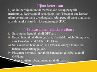 Ujian keterusan
Ujian ini bertujuan untuk memastikan setiap pengalir
mempunyai keterusan di sepanjang litar. Terdapat dua kaedah
ujian keterusan yang dicadangkan. Alat penguji yang digunakan
adalah jangka ohm dan loceng penguji (D.C).

             Tatacara menjalankan ujian :
i. Suis utama hendaklah di OFFkan.
ii. Beban hendaklah ditanggalkan, jika tidak boleh ditanggalkan
     suis kawalan hendaklah di OFFkan.
iii. Suis kawalan hendaklah di Onkan sekiranya lampu atau
     beban dapat ditanggalkan.
iv. Fius atau pemutus litar akhir hendaklah di cabut atau di
     OFFkan.
v. Jalankan ujian sebagaimana rajah di bawah.
 