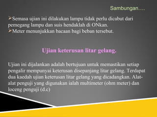 Sambungan….
Semasa ujian ini dilakukan lampu tidak perlu dicabut dari
pemegang lampu dan suis hendaklah di ONkan.
Meter menunjukkan bacaan bagi beban tersebut.


               Ujian keterusan litar gelang.

Ujian ini dijalankan adalah bertujuan untuk memastikan setiap
pengalir mempunyai keterusan disepanjang litar gelang. Terdapat
dua kaedah ujian keterusan litar gelang yang dicadangkan. Alat-
alat penguji yang digunakan ialah multimeter (ohm meter) dan
loceng penguji (d.c)
 