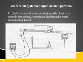 Tatacara menjalankan ujian kaedah pertama.

1. Ujian keterusan di antara penghujung akhir bagi setiap
pengalir litar gelang, sambungkan lead penguji seperti
gambarajah di bawah:
 