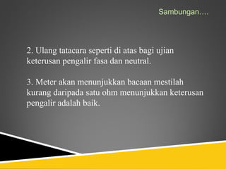 Sambungan….




2. Ulang tatacara seperti di atas bagi ujian
keterusan pengalir fasa dan neutral.

3. Meter akan menunjukkan bacaan mestilah
kurang daripada satu ohm menunjukkan keterusan
pengalir adalah baik.
 