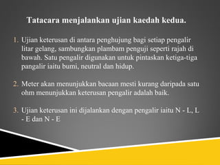 Tatacara menjalankan ujian kaedah kedua.

1. Ujian keterusan di antara penghujung bagi setiap pengalir
   litar gelang, sambungkan plambam penguji seperti rajah di
   bawah. Satu pengalir digunakan untuk pintaskan ketiga-tiga
   pangalir iaitu bumi, neutral dan hidup.

2. Meter akan menunjukkan bacaan mesti kurang daripada satu
   ohm menunjukkan keterusan pengalir adalah baik.

3. Ujian keterusan ini dijalankan dengan pengalir iaitu N - L, L
   - E dan N - E
 