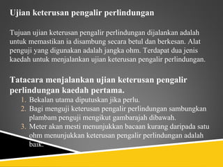Ujian keterusan pengalir perlindungan

Tujuan ujian keterusan pengalir perlindungan dijalankan adalah
untuk memastikan ia disambung secara betul dan berkesan. Alat
penguji yang digunakan adalah jangka ohm. Terdapat dua jenis
kaedah untuk menjalankan ujian keterusan pengalir perlindungan.

Tatacara menjalankan ujian keterusan pengalir
perlindungan kaedah pertama.
   1. Bekalan utama diputuskan jika perlu.
   2. Bagi menguji keterusan pengalir perlindungan sambungkan
      plambam penguji mengikut gambarajah dibawah.
   3. Meter akan mesti menunjukkan bacaan kurang daripada satu
      ohm menunjukkan keterusan pengalir perlindungan adalah
      baik.
 