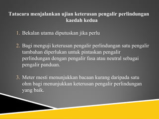 Tatacara menjalankan ujian keterusan pengalir perlindungan
                       kaedah kedua

   1. Bekalan utama diputuskan jika perlu

   2. Bagi menguji keterusan pengalir perlindungan satu pengalir
      tambahan diperlukan untuk pintaskan pengalir
      perlindungan dengan pengalir fasa atau neutral sebagai
      pengalir panduan.

   3. Meter mesti menunjukkan bacaan kurang daripada satu
      ohm bagi menunjukkan keterusan pengalir perlindungan
      yang baik.
 