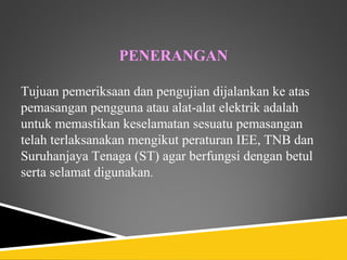 PENERANGAN

Tujuan pemeriksaan dan pengujian dijalankan ke atas
pemasangan pengguna atau alat-alat elektrik adalah
untuk memastikan keselamatan sesuatu pemasangan
telah terlaksanakan mengikut peraturan IEE, TNB dan
Suruhanjaya Tenaga (ST) agar berfungsi dengan betul
serta selamat digunakan.
 